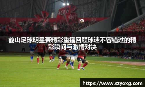 鹤山足球明星赛精彩重播回顾球迷不容错过的精彩瞬间与激情对决