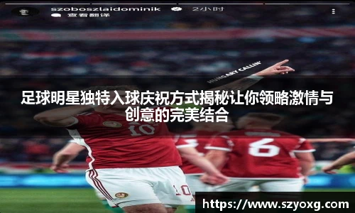 足球明星独特入球庆祝方式揭秘让你领略激情与创意的完美结合